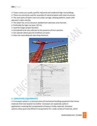 264 | P a g e
SAQIB IMRAN 0341-7549889
26
4
 Tower cranes are usually used for industrial and residential high-rise buildings.
 These are commonly used for assembly of industrial plants with steel structures.
 The main parts of tower crane are under carriage, slewing platform, tower with
operator’s cabin and jibs.
 The tower has a truss structure welded from steel bars and channels.
 Preferable for high-rise (over 107 m).
 Used for longer project duration.
 Considered to be very safe due to the presence of limit switches.
 Can operate where ground conditions are poor.
 Does not need adequate operating clearance.
5. CONVEYING EQUIPMENTS
 A conveyor system is a common piece of mechanical handling equipment that moves
materials from one location to another. Conveyors are especially useful in
applications involving the transportation of heavy or bulky materials. Conveyor
systems allow quick and efficient transportation for a wide variety of materials, which
 