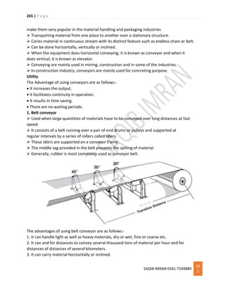 265 | P a g e
SAQIB IMRAN 0341-7549889
26
5
make them very popular in the material handling and packaging industries
 Transporting material from one place to another over a stationary structure.
 Caries material in continuous stream with its distinct feature such as endless chain or belt.
 Can be done horizontally, vertically or inclined.
 When the equipment does horizontal conveying, it is known as conveyor and when it
does vertical, it is known as elevator.
 Conveying are mainly used in mining, construction and in some of the industries.
 In construction industry, conveyors are mainly used for concreting purpose.
Utility
The Advantage of using conveyors are as follows:-
 It increases the output.
 It facilitates continuity in operation.
 It results in time saving.
 There are no waiting periods.
1. Belt conveyor
 Used when large quantities of materials have to be conveyed over long distances at fast
speed.
 It consists of a belt running over a pair of end drums or pulleys and supported at
regular intervals by a series of rollers called idlers.
 These idlers are supported on a conveyor frame.
 The middle sag provided in the belt prevents the spilling of material.
 Generally, rubber is most commonly used as conveyor belt.
The advantages of using belt conveyor are as follows:-
1. It can handle light as well as heavy materials, dry or wet, fine or coarse etc.
2. It can and for distances to convey several thousand tons of material per hour and for
distances of distances of several kilometers.
3. It can carry material horizontally or inclined.
 
