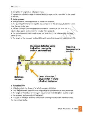 266 | P a g e
SAQIB IMRAN 0341-7549889
26
6
4. It is lighter in weight then other conveyors.
5. It gives controlled discharge of material and discharge can be controlled by the speed
of the belt.
2. Screw conveyor
 Widely used for handling granular or pulverized material.
 The quantity of material conveyed is less compared to the conveyor, but at the same
time the cost is also less.
 A screw conveyor consists of a helix mounted on a bearing at the ends and at
intermediate points and is driven by a motor from one end.
 The material enters the through at one end is carried to the other end by screwing
action of helix.
 The length of the conveyor is about 65m. with an inclination up to a maximum of 350.
3. Bucket conveyor
 It has buckets in the shape of ‘V’ which are open at the top.
 They may be feeder loaded or may drag in a vertical movement or along an incline.
 The length of these type of conveyors are generally limited to 25 m. (due to weight
of the conveyor and strength of the chains.)
 This type of conveyer is mainly used in coal handling where bucket elevators carry
the material vertically.
 