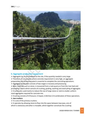 268 | P a g e
SAQIB IMRAN 0341-7549889
26
8
6. Aggregate production equipment
 Aggregate has to be produced at the site, if the quantity needed is very large.
 Therefore, in any project where concrete requirement is very high, an aggregate
preparation and processing plant is essential to complete the concreting operations.
 Aggregate production consists of two stages is recovery and processing.
 Basic material, such as stone, is recovered from a rock quarry or from the river bed and
processing is done which consists of crushing, grading, washing and stock piling of aggregate.
 Crushers are used mainly to reduce the size of large stone or rock to smaller uniform
sized aggregates required for concrete mix.
 Crushing consists of  Pressure,  Impact,  Attrition  A combination of these operations.
1. Jaw crushers
 It is one of the primary crushers.
 It operates by allowing stone to flow into the space between two jaws, one of
which is stationary and other is movable, which together constitute the crushing
 