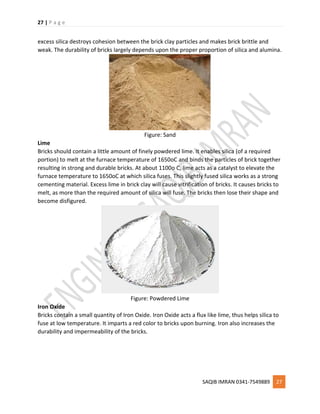 27 | P a g e
SAQIB IMRAN 0341-7549889 27
excess silica destroys cohesion between the brick clay particles and makes brick brittle and
weak. The durability of bricks largely depends upon the proper proportion of silica and alumina.
Figure: Sand
Lime
Bricks should contain a little amount of finely powdered lime. It enables silica (of a required
portion) to melt at the furnace temperature of 1650oC and binds the particles of brick together
resulting in strong and durable bricks. At about 1100o C, lime acts as a catalyst to elevate the
furnace temperature to 1650oC at which silica fuses. This slightly fused silica works as a strong
cementing material. Excess lime in brick clay will cause vitrification of bricks. It causes bricks to
melt, as more than the required amount of silica will fuse. The bricks then lose their shape and
become disfigured.
Figure: Powdered Lime
Iron Oxide
Bricks contain a small quantity of Iron Oxide. Iron Oxide acts a flux like lime, thus helps silica to
fuse at low temperature. It imparts a red color to bricks upon burning. Iron also increases the
durability and impermeability of the bricks.
 