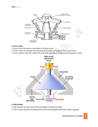 270 | P a g e
SAQIB IMRAN 0341-7549889
27
0
3. Cone crusher
 Cone crusher are used as a secondary or tertiary crusher.
 These crusher are capable of producing large quantities of uniformly fine crushed stone.
 It has a shorter cone with smaller inlet and outlet openings as compared to the gyratory crusher.
4. Roll crusher
 Roll crushers are also one of the secondary or tertiary crushers.
 This crusher consists of a heavy cast iron frame equipped with two counter rotating
 
