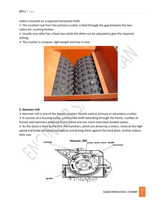 271 | P a g e
SAQIB IMRAN 0341-7549889
27
1
rollers mounted on a separate horizontal shaft.
 The crushed rock from the primary crusher is feed through the gap between the two
rollers for crushing further.
 Usually one roller has a fixed axis while the other can be adjusted to give the required
setting.
 The crusher is compact, light weight and low in cost.
5. Hammer mill
 Hammer mill is one of the impact crushers mostly used as primary or secondary crusher.
 It consists of a housing frame, a horizontal shaft extending through the frame, number of
frames and hammers attached to the frame and one more hard steel breaker plates.
 As the stone is feed to the mill, the hammers, which are driven by a motor, move at the high
speed and brake the stone into pieces and driving them against the hard plate, further reduce
their size.
 