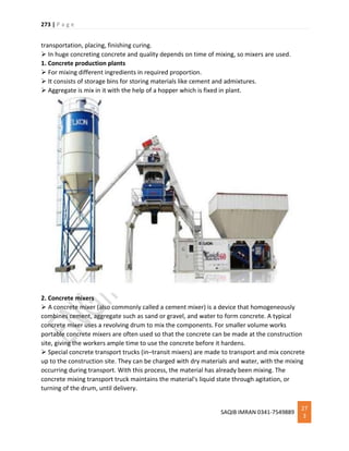 273 | P a g e
SAQIB IMRAN 0341-7549889
27
3
transportation, placing, finishing curing.
 In huge concreting concrete and quality depends on time of mixing, so mixers are used.
1. Concrete production plants
 For mixing different ingredients in required proportion.
 It consists of storage bins for storing materials like cement and admixtures.
 Aggregate is mix in it with the help of a hopper which is fixed in plant.
2. Concrete mixers
 A concrete mixer (also commonly called a cement mixer) is a device that homogeneously
combines cement, aggregate such as sand or gravel, and water to form concrete. A typical
concrete mixer uses a revolving drum to mix the components. For smaller volume works
portable concrete mixers are often used so that the concrete can be made at the construction
site, giving the workers ample time to use the concrete before it hardens.
 Special concrete transport trucks (in–transit mixers) are made to transport and mix concrete
up to the construction site. They can be charged with dry materials and water, with the mixing
occurring during transport. With this process, the material has already been mixing. The
concrete mixing transport truck maintains the material's liquid state through agitation, or
turning of the drum, until delivery.
 