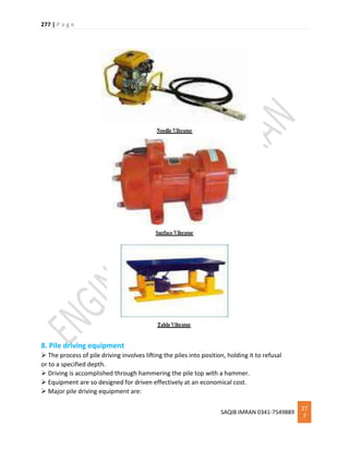 277 | P a g e
SAQIB IMRAN 0341-7549889
27
7
8. Pile driving equipment
 The process of pile driving involves lifting the piles into position, holding it to refusal
or to a specified depth.
 Driving is accomplished through hammering the pile top with a hammer.
 Equipment are so designed for driven effectively at an economical cost.
 Major pile driving equipment are:
 