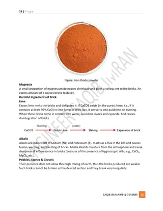 28 | P a g e
SAQIB IMRAN 0341-7549889 28
Figure: Iron Oxide powder
Magnesia
A small proportion of magnesium decreases shrinkage and gives a yellow tint to the bricks. An
excess amount of it causes bricks to decay.
Harmful Ingredients of Brick
Lime
Excess lime melts the bricks and disfigures it. If CaCO3 exists (in the purest form, i.e., if it
contains at least 95% CaO) in lime-lump in brick clay, it converts into quicklime on burning.
When these bricks come in contact with water, quicklime slakes and expands. And causes
disintegration of bricks.
Alkalis
Alkalis are mainly salt of Sodium (Na) and Potassium (K). It acts as a flux in the kiln and causes
fusion, warping, and twisting of bricks. Alkalis absorb moisture from the atmosphere and cause
dampness & efflorescence in bricks (because of the presence of hygroscopic salts, e.g., CaCl2,
MgCl2, etc.).
Pebbles, Stones & Gravels
Their presence does not allow thorough mixing of earth, thus the bricks produced are weaker.
Such bricks cannot be broken at the desired section and they break very irregularly.
 