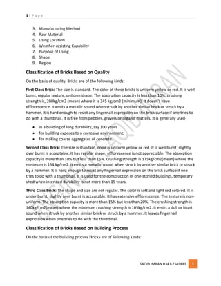 3 | P a g e
SAQIB IMRAN 0341-7549889 3
3. Manufacturing Method
4. Raw Material
5. Using Location
6. Weather-resisting Capability
7. Purpose of Using
8. Shape
9. Region
Classification of Bricks Based on Quality
On the basis of quality, Bricks are of the following kinds:
First Class Brick: The size is standard. The color of these bricks is uniform yellow or red. It is well
burnt, regular texture, uniform shape. The absorption capacity is less than 10%, crushing
strength is, 280kg/cm2 (mean) where it is 245 kg/cm2 (minimum). It doesn’t have
efflorescence. It emits a metallic sound when struck by another similar brick or struck by a
hammer. It is hard enough to resist any fingernail expression on the brick surface if one tries to
do with a thumbnail. It is free from pebbles, gravels or organic matters. It is generally used-
 in a building of long durability, say 100 years
 for building exposes to a corrosive environment;
 for making coarse aggregates of concrete.
Second Class Brick: The size is standard, color is uniform yellow or red. It is well burnt, slightly
over burnt is acceptable. It has regular shape; efflorescence is not appreciable. The absorption
capacity is more than 10% but less than 15%. Crushing strength is 175kg/cm2(mean) where the
minimum is 154 kg/cm2. It emits a metallic sound when struck by another similar brick or struck
by a hammer. It is hard enough to resist any fingernail expression on the brick surface if one
tries to do with a thumbnail. It is used for the construction of one-storied buildings, temporary
shed when intended durability is not more than 15 years.
Third Class Brick: The shape and size are not regular. The color is soft and light red colored. It is
under burnt, slightly over burnt is acceptable. It has extensive efflorescence. The texture is non-
uniform. The absorption capacity is more than 15% but less than 20%. The crushing strength is
140kg/cm2(mean) where the minimum crushing strength is 105kg/cm2. It emits a dull or blunt
sound when struck by another similar brick or struck by a hammer. It leaves fingernail
expression when one tries to do with the thumbnail.
Classification of Bricks Based on Building Process
On the basis of the building process Bricks are of following kinds:
 