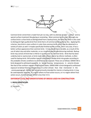 30 | P a g e
SAQIB IMRAN 0341-7549889 30
Common brick is brick that is made from pit-run clay, with no attempt at color control and no
special surface treatment like glazing or enameling. Most common brick is red. Although any
surface brick is a face brick as distinguished from a backup brick, the term face brick is also used
to distinguish high-quality brick from brick that is of common-brick quality or less. Applying this
criterion, face brick is more uniform in color than common brick, and it may be obtained in a
variety of colors as well. It maybe specifically finished on the surface, and in any case, it has a
better surface appearance than common brick. It may also be more durable, as a result of the
use of select clay and other materials, or as a result of special manufacturing methods. Backup
brick may consist of brick that is inferior in quality even to common brick. Brick that has been
underburned or overturned, or brick made with inferior clay or by inferior methods, is often
used for backup brick. Still another type of classification divides brick into grades according to
the probable climatic conditions to which it is to be exposed. These are as follows: GRADE SW is
brick designed to withstand exposure to below-freezing temperatures in amorist climate
like that of the northern regions of the United States. GRADE MW is brick designed to withstand
exposure to below-freezing temperatures in a drier climate than that mentioned in the
previousparagraph. GRADE NW is brick primarily intended for interior or backup brick. It may
be used exposed, however, in a region where no frost action occurs, or in a region where frost
action occurs, but the annual rainfall is less than 15 in.
DIFFERENT CUTS AND ORIENTATIONS OF BRICKS USED IN CONSTRUCTION
1. BRICK ORIENTATION:
(i). HEADER:
 