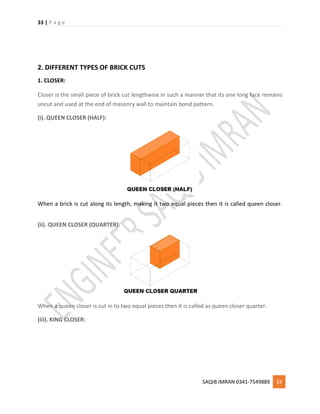 33 | P a g e
SAQIB IMRAN 0341-7549889 33
2. DIFFERENT TYPES OF BRICK CUTS
1. CLOSER:
Closer is the small piece of brick cut lengthwise in such a manner that its one long face remains
uncut and used at the end of masonry wall to maintain bond pattern.
(i). QUEEN CLOSER (HALF):
When a brick is cut along its length, making it two equal pieces then it is called queen closer.
(ii). QUEEN CLOSER (QUARTER):
When a queen closer is cut in to two equal pieces then it is called as queen closer quarter.
(iii). KING CLOSER:
 