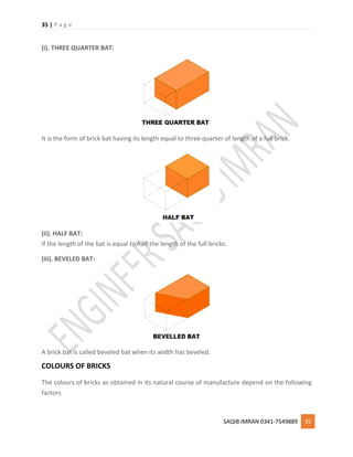 35 | P a g e
SAQIB IMRAN 0341-7549889 35
(i). THREE QUARTER BAT:
It is the form of brick bat having its length equal to three quarter of length of a full brick.
(ii). HALF BAT:
If the length of the bat is equal to half the length of the full bricks.
(iii). BEVELED BAT:
A brick bat is called beveled bat when its width has beveled.
COLOURS OF BRICKS
The colours of bricks as obtained in its natural course of manufacture depend on the following
factors
 
