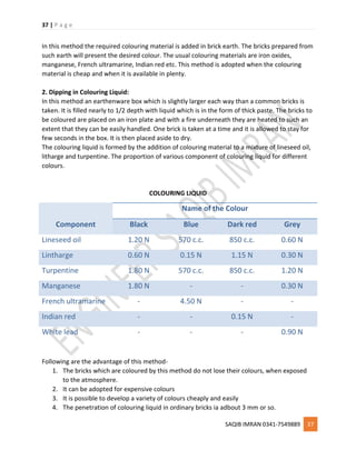 37 | P a g e
SAQIB IMRAN 0341-7549889 37
In this method the required colouring material is added in brick earth. The bricks prepared from
such earth will present the desired colour. The usual colouring materials are iron oxides,
manganese, French ultramarine, Indian red etc. This method is adopted when the colouring
material is cheap and when it is available in plenty.
2. Dipping in Colouring Liquid:
In this method an earthenware box which is slightly larger each way than a common bricks is
taken. It is filled nearly to 1/2 depth with liquid which is in the form of thick paste. The bricks to
be coloured are placed on an iron plate and with a fire underneath they are heated to such an
extent that they can be easily handled. One brick is taken at a time and it is allowed to stay for
few seconds in the box. It is then placed aside to dry.
The colouring liquid is formed by the addition of colouring material to a mixture of lineseed oil,
litharge and turpentine. The proportion of various component of colouring liquid for different
colours.
COLOURING LIQUID
Component
Name of the Colour
Black Blue Dark red Grey
Lineseed oil 1.20 N 570 c.c. 850 c.c. 0.60 N
Lintharge 0.60 N 0.15 N 1.15 N 0.30 N
Turpentine 1.80 N 570 c.c. 850 c.c. 1.20 N
Manganese 1.80 N - - 0.30 N
French ultramarine - 4.50 N - -
Indian red - - 0.15 N -
White lead - - - 0.90 N
Following are the advantage of this method-
1. The bricks which are coloured by this method do not lose their colours, when exposed
to the atmosphere.
2. It can be adopted for expensive colours
3. It is possible to develop a variety of colours cheaply and easily
4. The penetration of colouring liquid in ordinary bricks ia adbout 3 mm or so.
 