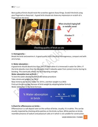 40 | P a g e
SAQIB IMRAN 0341-7549889 40
Best quality of brick should resist the scratches against sharp things. Scratch the brick using
your fingernail or sharp tool. A good brick should not show any impression or scratch of a
fingernail on the brick.
3. Homogeneity: -
Break the brick and examine it. A good quality brick should be homogeneous, compact and with
zero lumps.
4. Water absorption: -
A good brick should absorb less than 20% of water when it is immersed in water for 24hrs. If
the brick absorbs more than the allowable limit. It absorbs water from cement mortar during its
bonding. This eventually affects the brick bonding strength.
Water absorption test on brick: -
To test the water absorption follow the below procedure:
Take a brick and weight it as (W1)
Now immerse the brick in water for 24 hrs. and then weight it as (W2)
Find out the percentage increase of brick weight by adopting below formula
Water absorption in the brick formula:
5.Check for efflorescence on bricks: -
Efflorescence is a salt deposit seen on the surface of bricks. Usually, it’s in white. This can be
visually inspected by checking white patches on the bricks surface, White patches on bricks
resemble presence of sodium and potassium salts on it which is not suitable for construction.
 