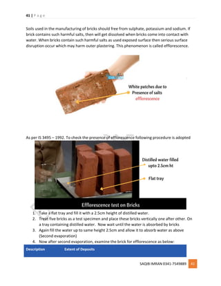 41 | P a g e
SAQIB IMRAN 0341-7549889 41
Soils used in the manufacturing of bricks should free from sulphate, potassium and sodium. If
brick contains such harmful salts, then will get dissolved when bricks come into contact with
water. When bricks contain such harmful salts as used exposed surface then serious surface
disruption occur which may harm outer plastering. This phenomenon is called efflorescence.
As per IS 3495 – 1992. To check the presence of efflorescence following procedure is adopted
1. Take a flat tray and fill it with a 2.5cm height of distilled water.
2. Treat five bricks as a test specimen and place these bricks vertically one after other. On
a tray containing distilled water. Now wait until the water is absorbed by bricks
3. Again fill the water up to same height 2.5cm and allow it to absorb water as above
(Second evaporation)
4. Now after second evaporation, examine the brick for efflorescence as below:
Description Extent of Deposits
 