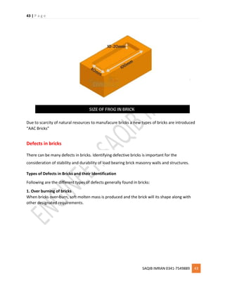 43 | P a g e
SAQIB IMRAN 0341-7549889 43
Due to scarcity of natural resources to manufacure bricks a new types of bricks are introduced
“AAC Bricks”
Defects in bricks
There can be many defects in bricks. Identifying defective bricks is important for the
consideration of stability and durability of load bearing brick masonry walls and structures.
Types of Defects in Bricks and their Identification
Following are the different types of defects generally found in bricks:
1. Over burning of bricks
When bricks over-burn, soft molten mass is produced and the brick will its shape along with
other designated requirements.
 