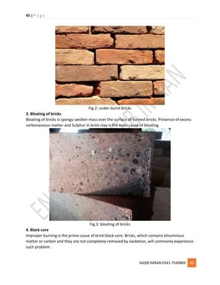 45 | P a g e
SAQIB IMRAN 0341-7549889 45
Fig.2: under burnt bricks
3. Bloating of bricks
Bloating of bricks is spongy swollen mass over the surface of burned bricks. Presence of excess
carbonaceous matter and Sulphur in brick-clay is the main cause of bloating.
Fig.3: bloating of bricks
4. Black core
Improper burning is the prime cause of brick black core. Bricks, which contains bituminous
matter or carbon and they are not completely removed by oxidation, will commonly experience
such problem.
 