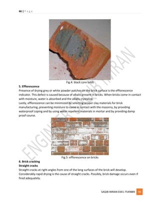 46 | P a g e
SAQIB IMRAN 0341-7549889 46
Fig.4: black core brick
5. Efflorescence
Presence of drying grey or white powder patches on the brick surface is the efflorescence
indicator. This defect is caused because of alkalis present in bricks. When bricks come in contact
with moisture, water is absorbed and the alkalis crystalize.
Lastly, efflorescence can be minimized by selecting proper clay materials for brick
manufacturing, preventing moisture to come in contact with the masonry, by providing
waterproof coping and by using water repellent materials in mortar and by providing damp
proof course.
Fig.5: efflorescence on bricks
6. Brick cracking
Straight cracks
Straight cracks at right angles from one of the long surfaces of the brick will develop.
Considerably rapid drying is the cause of straight cracks. Possibly, brick damage occurs even if
fired adequately.
 