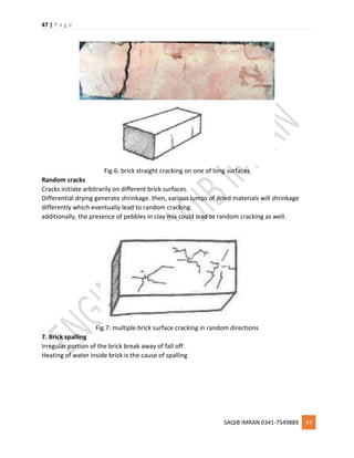 47 | P a g e
SAQIB IMRAN 0341-7549889 47
Fig.6: brick straight cracking on one of long surfaces
Random cracks
Cracks initiate arbitrarily on different brick surfaces.
Differential drying generate shrinkage. then, various lumps of dried materials will shrinkage
differently which eventually lead to random cracking.
additionally, the presence of pebbles in clay mix could lead to random cracking as well.
Fig.7: multiple brick surface cracking in random directions
7. Brick spalling
Irregular portion of the brick break away of fall off.
Heating of water inside brick is the cause of spalling
 