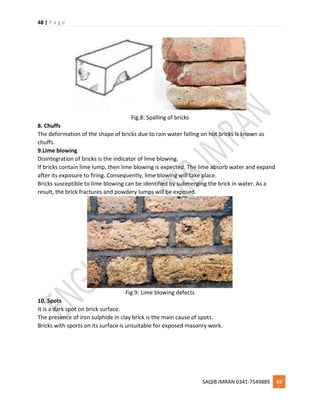 48 | P a g e
SAQIB IMRAN 0341-7549889 48
Fig.8: Spalling of bricks
8. Chuffs
The deformation of the shape of bricks due to rain water falling on hot bricks is known as
chuffs.
9.Lime blowing
Disintegration of bricks is the indicator of lime blowing.
If bricks contain lime lump, then lime blowing is expected. The lime absorb water and expand
after its exposure to firing. Consequently, lime blowing will take place.
Bricks susceptible to lime blowing can be identified by submerging the brick in water. As a
result, the brick fractures and powdery lumps will be exposed.
Fig.9: Lime blowing defects
10. Spots
It is a dark spot on brick surface.
The presence of iron sulphide in clay brick is the main cause of spots.
Bricks with sports on its surface is unsuitable for exposed masonry work.
 