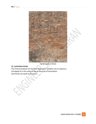 49 | P a g e
SAQIB IMRAN 0341-7549889 49
Fig.10: spots in bricks
11. Lamination bricks
Thin lamina produces on the brick faces which weather out on exposure.
Entrapped air in the voids of clay is the cause of laminations.
Such bricks are weak in structure.
 