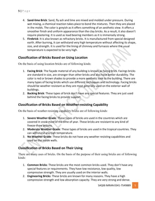 5 | P a g e
SAQIB IMRAN 0341-7549889 5
4. Sand-lime Brick: Sand, fly ash and lime are mixed and molded under pressure. During
wet mixing, a chemical reaction takes place to bond the mixtures. Then they are placed
in the molds. The color is greyish as it offers something of an aesthetic view. It offers a
smoother finish and uniform appearance than the clay bricks. As a result, it also doesn’t
require plastering. It is used as load bearing members as it is immensely strong.
5. Firebrick: It is also known as refractory bricks. It is manufactured from special designed
earth. After burning, it can withstand very high temperature without affecting its shape,
size, and strength. It is used for the lining of chimney and furnaces where the usual
temperature is expected to be very high.
Classification of Bricks Based on Using Location
On the basis of using location bricks are of following kinds:
1. Facing Brick: The façade material of any building is known as facing brick. Facings bricks
are standard in size, are stronger than other bricks and also have better durability. The
color is red or brown shades to provide a more aesthetic look to the building. There are
many types of facing bricks which use different techniques and technology. Facing bricks
should be weather resistant as they are most generally used on the exterior wall of
buildings.
2. Backing Brick: These types of brick don’t have any special features. They are just used
behind the facing bricks to provide support.
Classification of Bricks Based on Weather-resisting Capability
On the basis of weather-resisting capability bricks are of following kinds:
1. Severe Weather Grade: These types of bricks are used in the countries which are
covered in snow most of the time of year. These bricks are resistant to any kind of
freeze-thaw actions.
2. Moderate Weather Grade: These types of bricks are used in the tropical countries. They
can withstand any high temperature.
3. No Weather Grade: These bricks do not have any weather resisting capabilities and
used on the inside walls.
Classification of Bricks Based on Their Using
There are many uses of bricks. On the basis of the purpose of their using bricks are of following
kinds:
1. Common Bricks: These bricks are the most common bricks used. They don’t have any
special features or requirements. They have low resistance, low quality, low
compressive strength. They are usually used on the interior walls.
2. Engineering Bricks: These bricks are known for many reasons. They have a high
compressive strength and low absorption capacity. They are very strong and dense.
 