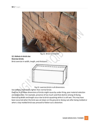 50 | P a g e
SAQIB IMRAN 0341-7549889 50
Fig.11: Brick lamination
12. Defects in brick size
Oversize bricks
Brick oversize in width, length, and thickness
Fig.12: oversize brick in all dimensions
Size defects make bricks lighter than normal bricks
Oversize in all three dimensions of bricks might cause by under-firing, poor material selection
and preparation. For example, presence of too much sand that decline among of drying.
Oversize in width and length occur due to brick squashing while it is still wet. This may have
been occurred when the brick was set down on the ground or drying rack after being molded or
when a slop molded brick was pressed to flatten out a distortion.
 