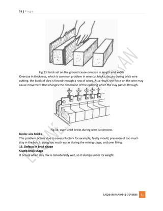 51 | P a g e
SAQIB IMRAN 0341-7549889 51
Fig.13: brick set on the ground cause oversize in length and width
Oversize in thickness, which is common problem in wire cut bricks, occurs during brick wire
cutting. the block of clay is forced through a row of wires. As a result, the force on the wire may
cause movement that changes the dimension of the opening which the clay passes through.
Fig.14: over sized bricks during wire cut process
Under-size bricks
This problem occurs due to several factors for example, faulty mould, presence of too much
clay in the batch, using too much water during the mixing stage, and over firing.
13. Defects in brick shape
Slump brick shape
It occurs when clay mix is considerably wet, so it slumps under its weight.
 