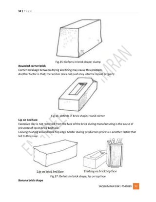 52 | P a g e
SAQIB IMRAN 0341-7549889 52
Fig.15: Defects in brick shape; slump
Rounded corner brick
Corner breakage between drying and firing may cause this problem.
Another factor is that; the worker does not push clay into the mould properly.
Fig.16: defects in brick shape; round corner
Lip on bed face
Excessive clay is not removed from the face of the brick during manufacturing is the cause of
presence of lip on brick bed face.
Leaving flashing around brick top edge border during production process is another factor that
led to this issue.
Fig.17: Defects in brick shape, lip on top face
Banana brick shape
 
