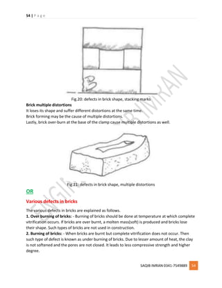 54 | P a g e
SAQIB IMRAN 0341-7549889 54
Fig.20: defects in brick shape, stacking marks
Brick multiple distortions
It loses its shape and suffer different distortions at the same time.
Brick forming may be the cause of multiple distortions.
Lastly, brick over-burn at the base of the clamp cause multiple distortions as well.
Fig.21: defects in brick shape, multiple distortions
OR
Various defects in bricks
The various defects in bricks are explained as follows.
1. Over burning of bricks: - Burning of bricks should be done at temperature at which complete
vitrification occurs. If bricks are over burnt, a molten mass(soft) is produced and bricks lose
their shape. Such types of bricks are not used in construction.
2. Burning of bricks: - When bricks are burnt but complete vitrification does not occur. Then
such type of defect is known as under burning of bricks. Due to lesser amount of heat, the clay
is not softened and the pores are not closed. It leads to less compressive strength and higher
degree.
 