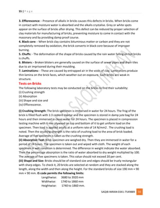 55 | P a g e
SAQIB IMRAN 0341-7549889 55
3. Efflorescence: - Presence of alkalis in bricks causes this defects in bricks. When bricks come
in contact with moisture water is absorbed and the alkalis crystalise. Grey or white spots
appear on the surface of bricks after drying. This defect can be reduced by proper selection of
clay materials for manufacturing of bricks, preventing moisture to come in contact with the
masonary and by providing damp proof course.
4. Black core: - When brick clay contains bituminous matter or carbon and they are not
completely removed by oxidation, the brick converts in black core because of improper
burning.
5. Chuffs: - The deformation of the shape of bricks caused by the rain water falling on hot bricks
is chuffs.
6. Blisters: - Broken blisters are generally caused on the surface of sewer pipes and drain tiles
due to air imprisoned during their moulding.
7. Laminations: - These are caused by entrapped air in the voids of clay. Laminations produce
thin lamina on the brick faces, which weather out on exposure. Such bricks are weak in
structure.
Tests on Bricks
The following laboratory tests may be conducted on the bricks to find their suitability:
(i) Crushing strength
(ii) Absorption
(iii) Shape and size and
(iv) Efflorescence.
(i) Crushing Strength: The brick specimen is immersed in water for 24 hours. The frog of the
brick is filled flush with 1:3 cement mortar and the specimen is stored in damp jute bag for 24
hours and then immersed in clean water for 24 hours. The specimen is placed in compression
testing machine with 6 mm plywood on top and bottom of it to get uniform load on the
specimen. Then load is applied axially at a uniform rate of 14 N/mm2 . The crushing load is
noted. Then the crushing strength is the ratio of crushing load to the area of brick loaded.
Average of five specimen is taken as the crushing strength.
(ii) Absorption Test: Brick specimen are weighed dry. Then they are immersed in water for a
period of 24 hours. The specimen is taken out and wiped with cloth. The weight of each
specimen in wet condition is determined. The difference in weight indicate the water absorbed.
Then the percentage absorption is the ratio of water absorbed to dry weight multiplied by 100.
The average of five specimens is taken. This value should not exceed 20 per cent.
(iii) Shape and Size: Bricks should be of standard size and edges should be truely rectangular
with sharp edges. To check it, 20 bricks are selected at random and they are stacked along the
length, along the width and then along the height. For the standard bricks of size 190 mm × 90
mm × 90 mm. IS code permits the following limits:
Lengthwise: 3680 to 3920 mm
Widthwise: 1740 to 1860 mm
Heightwise: 1740 to 1860 mm.
 
