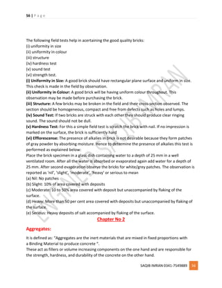 56 | P a g e
SAQIB IMRAN 0341-7549889 56
The following field tests help in acertaining the good quality bricks:
(i) uniformity in size
(ii) uniformity in colour
(iii) structure
(iv) hardness test
(v) sound test
(vi) strength test.
(i) Uniformity in Size: A good brick should have rectangular plane surface and uniform in size.
This check is made in the field by observation.
(ii) Uniformity in Colour: A good brick will be having uniform colour throughout. This
observation may be made before purchasing the brick.
(iii) Structure: A few bricks may be broken in the field and their cross-section observed. The
section should be homogeneous, compact and free from defects such as holes and lumps.
(iv) Sound Test: If two bricks are struck with each other they should produce clear ringing
sound. The sound should not be dull.
(v) Hardness Test: For this a simple field test is scratch the brick with nail. If no impression is
marked on the surface, the brick is sufficiently hard
(vi) Efflorescense: The presence of alkalies in brick is not desirable because they form patches
of gray powder by absorbing moisture. Hence to determine the presence of alkalies this test is
performed as explained below:
Place the brick specimen in a glass dish containing water to a depth of 25 mm in a well
ventilated room. After all the water is absorbed or evaporated again add water for a depth of
25 mm. After second evaporation observe the bricks for white/grey patches. The observation is
reported as ‘nil’, ‘slight’, ‘moderate’, ‘heavy’ or serious to mean
(a) Nil: No patches
(b) Slight: 10% of area covered with deposits
(c) Moderate: 10 to 50% area covered with deposit but unaccompanied by flaking of the
surface.
(d) Heavy: More than 50 per cent area covered with deposits but unaccompanied by flaking of
the surface.
(e) Serious: Heavy deposits of salt accompanied by flaking of the surface.
Chapter No 2
Aggregates:
It is defined as: “Aggregates are the inert materials that are mixed in fixed proportions with
a Binding Material to produce concrete “.
These act as fillers or volume increasing components on the one hand and are responsible for
the strength, hardness, and durability of the concrete on the other hand.
 