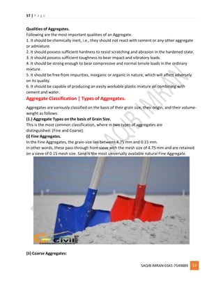 57 | P a g e
SAQIB IMRAN 0341-7549889 57
Qualities of Aggregates.
Following are the most important qualities of an Aggregate.
1. It should be chemically inert, i.e., they should not react with cement or any other aggregate
or admixture.
2. It should possess sufficient hardness to resist scratching and abrasion in the hardened state.
3. It should possess sufficient toughness to bear impact and vibratory loads.
4. It should be strong enough to bear compressive and normal tensile loads in the ordinary
mixture.
5. It should be free from impurities, inorganic or organic in nature, which will affect adversely
on its quality.
6. It should be capable of producing an easily workable plastic mixture on combining with
cement and water.
Aggregate Classification | Types of Aggregates.
Aggregates are variously classified on the basis of their grain size, their origin, and their volume-
weight as follows:
(1.) Aggregate Types on the basis of Grain Size.
This is the most common classification, where in two types of aggregates are
distinguished: (Fine and Coarse).
(i) Fine Aggregates.
In the Fine Aggregates, the grain-size lies between 4.75 mm and 0.15 mm.
In other words, these pass-through from sieve with the mesh size of 4.75 mm and are retained
on a sieve of 0.15 mesh size. Sand is the most universally available natural Fine Aggregate.
(ii) Coarse Aggregates:
 