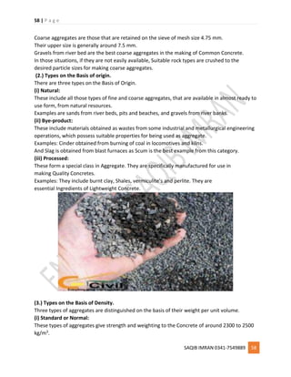 58 | P a g e
SAQIB IMRAN 0341-7549889 58
Coarse aggregates are those that are retained on the sieve of mesh size 4.75 mm.
Their upper size is generally around 7.5 mm.
Gravels from river bed are the best coarse aggregates in the making of Common Concrete.
In those situations, if they are not easily available, Suitable rock types are crushed to the
desired particle sizes for making coarse aggregates.
(2.) Types on the Basis of origin.
There are three types on the Basis of Origin.
(i) Natural:
These include all those types of fine and coarse aggregates, that are available in almost ready to
use form, from natural resources.
Examples are sands from river beds, pits and beaches, and gravels from river banks.
(ii) Bye-product:
These include materials obtained as wastes from some industrial and metallurgical engineering
operations, which possess suitable properties for being used as aggregate.
Examples: Cinder obtained from burning of coal in locomotives and kilns.
And Slag is obtained from blast furnaces as Scum is the best example from this category.
(iii) Processed:
These form a special class in Aggregate. They are specifically manufactured for use in
making Quality Concretes.
Examples: They include burnt clay, Shales, vermiculite’s and perlite. They are
essential Ingredients of Lightweight Concrete.
(3.) Types on the Basis of Density.
Three types of aggregates are distinguished on the basis of their weight per unit volume.
(i) Standard or Normal:
These types of aggregates give strength and weighting to the Concrete of around 2300 to 2500
kg/m3.
 