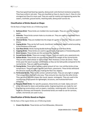 6 | P a g e
SAQIB IMRAN 0341-7549889 6
They have good load bearing capacity, damp proof, and chemical resistance properties.
They have uniform red color. They are classified as Class A, class B, class C. Class A is the
strongest but Class B is most used. They are used for mainly civil engineering works like
sewers, manholes, ground works, retaining walls, damp proof courses etc.
Classification of Bricks Based on Shape
On the basis of shape bricks are of following kinds:
1. Bullnose Brick: These bricks are molded into round angles. They are used for rounded
quoin.
2. Airbricks: These bricks contain holes to circulate air. They are used in suspended floors
and cavity walls.
3. Channel Bricks: They are molded into the shape of a gutter or channel. They are used in
drains.
4. Coping Bricks: They can be half round, chamfered, Saddleback, angled varied according
to the thickness of the wall.
5. Cow Nose Bricks: Bricks having double bullnose known as Cow Nose Bricks.
6. Capping Bricks: These bricks are used to cap the tops of parapets or freestanding walls.
7. Brick Veneers: These bricks are thin and used for cladding.
8. Curved Sector Bricks: These are curved in shape. They are used in arcs, pavements etc.
9. Hollow Bricks: These bricks are around one-third of the weight of the normal bricks.
They are also called cellular or cavity bricks. Their thickness is from 20-25mm. These
bricks pave the way to quicker construction as they can be laid quickly compared to the
normal bricks. They are used in partitioning.
10. Paving Bricks: These bricks contain a good amount of iron. Iron vitrifies bricks at low
temperature. They are used in garden park floors, pavements. These bricks withstand
the abrasive action of traffic thus making the floor less slippery.
11. Perforated Bricks: These bricks contain cylindrical holes. They are very light in weight.
Their preparation method is also easy. They consume less clay than the other bricks.
They can be of different shapes like round, square, rectangular. They are used in the
construction of the panels for lightweight, structures, and multistoried frame
structures.
12. Purpose Made Bricks: For specific purposes, these bricks are made. Splay and can’t
bricks are made for doors and window jambs. Engineering bricks are made for civil
engineering constructions such as sewers, manholes, retaining walls. Fire bricks are
made for chimneys and fireworks. Ornamental bricks are made to use for cornices,
corbels. Arch bricks are used in arcs.
Classification of Bricks Based on Region
On the basis of the region bricks are of following kinds:
1. Cream City Bricks: These bricks are from Milwaukee, Wisconsin.
 