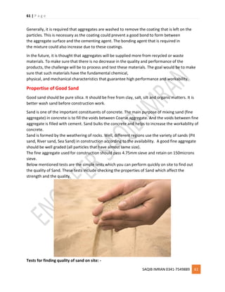 61 | P a g e
SAQIB IMRAN 0341-7549889 61
Generally, it is required that aggregates are washed to remove the coating that is left on the
particles. This is necessary as the coating could prevent a good bond to form between
the aggregate surface and the cementing agent. The bonding agent that is required in
the mixture could also increase due to these coatings.
In the future, it is thought that aggregates will be supplied more from recycled or waste
materials. To make sure that there is no decrease in the quality and performance of the
products, the challenge will be to process and test these materials. The goal would be to make
sure that such materials have the fundamental chemical,
physical, and mechanical characteristics that guarantee high performance and workability.
Propertise of Good Sand
Good sand should be pure silica. It should be free from clay, salt, silt and organic matters. It is
better wash sand before construction work.
Sand is one of the important constituents of concrete. The main purpose of mixing sand (fine
aggregate) in concrete is to fill the voids between Coarse aggregate. And the voids between fine
aggregate is filled with cement. Sand bulks the concrete and helps to increase the workability of
concrete.
Sand is formed by the weathering of rocks. Well, different regions use the variety of sands (Pit
sand, River sand, Sea Sand) in construction according to the availability. A good fine aggregate
should be well graded (all particles that have almost same size).
The fine aggregate used for construction should pass 4.75mm sieve and retain on 150microns
sieve.
Below mentioned tests are the simple tests which you can perform quickly on site to find out
the quality of Sand. These tests include checking the properties of Sand which affect the
strength and the quality.
Tests for finding quality of sand on site: -
 