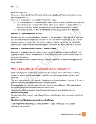 62 | P a g e
SAQIB IMRAN 0341-7549889 62
Excessive clay / Silt:-
Presence of clay in Sand makes the sand cohesive, the good quality of sand should have less
percentage of clay in it.
Presence of excessive clay can be determined in two ways:-
1. For testing presence of clay in the sand, take a glassful of water and add some sand to it.
Shake it vigorously and allow the sand to settle. Check whether an apparent layer is
formed on the sand. A good quality of sand should have less than 8% of clay in it.
2. Hold some dry sand and drop it. If the Sand adheres to your palm, then it has Clay.
Presence of Organic Impurities in Sand: -
For detecting the presence of Organic impurities in fine aggregate. Take a Sample of sand and
add it in Sodium Hydroxide [NaOH] Solution, Stir the solution for few minutes, if the color of
solution changes to brown, then the sand has organic impurities which are not suitable for
construction. Good quality of sand shows lighter color when it is mixed with NaOH solution.
Presence of Excessive moisture content / Bulking of Sand: -
Presence of excessive moisture content in sand causes increase in the volume of sand. Fine
Aggregate Which contains more than 5% of moisture content in its volume is not suitable for
construction purposes.
For accurate conclusions, fineness modulus test and silt content by weight are suggested for
large projects
What is Bulking of Sand | Its Classification & How to Calculate it?
Sand is an important construction material of natural origin, mixed with cement and lime,
millions of tons of sands are used every month for construction as mortars, plasters, and
concrete.
The term sand is used for rock particles that range in grain size between 2 mm and 1/16 mm. In
composition, they are predominantly an oxide of silica SiO2.
Mineralogically, they consist mostly of broken grains of mineral Quartz (SiO2) produced as a
result of the breakdown of sandstones and similar rocks.
We will discuss below in details Classification and Bulking of Sand. So Let’s move on:
Classification of Sand.
Sands are classified variously on the basis of their mode of origin, their composition, and their
grain size.
Classification of Sands according to the mode of origin:
According to the mode of origin, sands are of three types, namely, pit sands, stream
sands and marine sands.
 