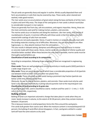 63 | P a g e
SAQIB IMRAN 0341-7549889 63
The pit sands are generally sharp and angular in outline. Winds usually deposited them and
form accumulations in soils that may be covered by clays. These sands, when cleaned and
washed, make good mortars.
The river sands occur as accumulations of great extent along the base and banks of all the rivers
in plains and semi-hilly areas. The shape of the sand grains in river sands is almost round (due
to considerable transport in river waters).
These are generally free from clay, salt encrustations, and organic impurities. Hence, these are
the most commonly used sand for making mortars, plasters, and concrete.
The marine sands occur on beaches and along the seashores. Like river sands, they consist of
rounded grains of quartz. A common difficulty with these sands is that their grains are often
covered with coatings of salts from sea water.
These salts are not easily separable. Hence, if used in mortars or concrete, the salts react with
the binding materials creating a lot of difficulties. Moreover, the salt encrustations are often
hygroscopic, i.e., they absorb moisture from the atmosphere.
This also results in delayed setting, dampness and efflorescence may also occur in mortar
or concrete made with these sands. Hence, marine sands are considered of inferior quality and
should be better avoided. When these become the only source available, marine sands must be
thoroughly washed before use.
Classification of Sand according to its composition:
According to composition, following three categories of sand are recognized in engineering
fields.
Clean sands: These are well-graded sand containing entirely or mostly quartz (SiO2) particles in
a wide range of grain size.
Silty sands: These are poorly graded sands which have a considerable proportion of silt (particle
size between 0.625 to 0.075 mm) and other non-plastic fines.
Clayey Sands: These are poorly graded sands having a prominent clay fraction (particle size
below 1/256 mm) and also plastic fines.
Obviously, for use in making mortars, plasters, and concrete. Clean sands must only be used.
Sand is also obtained artificially by crushing natural quartzite rock to the required grain size.
Classification of Sand according to its grain size:
According to grain-size, sand is classified as coarse. medium and fine sand: 2 – 1 mm, 1 – 0.25
mm, 0.25-0.15 mm, respectively.
Bulking of Sand:
Bulking of sand is an important volumetric change that takes place in sands when they are
moist. Sands increase in volume, to the extent of 20-30 percent, when they contain moisture
between 2-8 percent.
This is because moisture in small proportions forms thin films around the sand grains.
Fine sands bulk greater than coarse sand. When the moisture content is increased beyond 8-10
percent, the bulking of sand effect almost disappears. In fact, sand grains settled in a water
tank will have the same volume as dry sand.
 