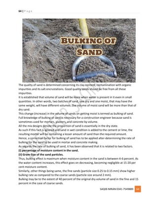 64 | P a g e
SAQIB IMRAN 0341-7549889 64
The quality of sand is determined concerning its clay content, contamination with organic
impurities and its salt encrustations. Good quality sands should be free from all these
impurities.
It is established that volume of sand will be more when water is present in it even in small
quantities. In other words, two batches of sand, one dry and one moist, that may have the
same weight, will have different volumes. The volume of moist sand will be more than that of
dry sand.
This change (increase) in the volume of sands on getting moist is termed as bulking of sand.
Full knowledge of bulking of sand is necessary for a construction engineer because sand is
sometimes used for mortars, plasters, and concrete by volume.
All the mix designs denote the proportion of sand is essentially in the dry state.
As such if this fact is ignored and sand in wet condition is added to the cement or lime, the
resulting mortar will be containing a lesser amount of sand than the required amount.
Hence, a correction factor for bulking of sand has to be applied alter-determining the rate of
bulking for the sand to be used in mortar and concrete making.
As regards the rate of bulking of sand, it has been observed that it is related to two factors.
(i) percentage of moisture content in the sand.
(ii) Gram-Size of the sand particles.
Thus, bulking effect is maximum when moisture content in the sand is between 4-6 percent. As
the water-content increases, this effect goes on decreasing, becoming negligible at 15-20 per
cent moisture content.
Similarly, other things being same, the fine sands (particle size 0.25 to 0.15 mm) show higher
bulking rate as compared to the coarse sands (particle size around 2 mm).
Bulking may be to the extent of 40 percent of the original dry volume of sand in the fine and 15
percent in the case of coarse sands.
 