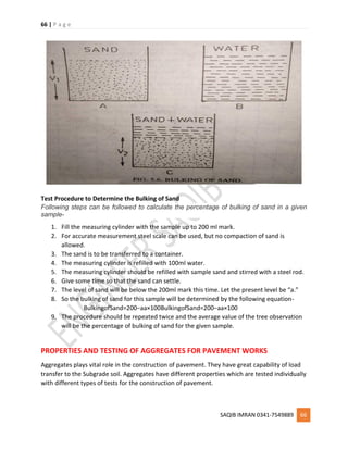 66 | P a g e
SAQIB IMRAN 0341-7549889 66
Test Procedure to Determine the Bulking of Sand
Following steps can be followed to calculate the percentage of bulking of sand in a given
sample-
1. Fill the measuring cylinder with the sample up to 200 ml mark.
2. For accurate measurement steel scale can be used, but no compaction of sand is
allowed.
3. The sand is to be transferred to a container.
4. The measuring cylinder is refilled with 100ml water.
5. The measuring cylinder should be refilled with sample sand and stirred with a steel rod.
6. Give some time so that the sand can settle.
7. The level of sand will be below the 200ml mark this time. Let the present level be “a.”
8. So the bulking of sand for this sample will be determined by the following equation-
BulkingofSand=200−aa×100BulkingofSand=200−aa×100
9. The procedure should be repeated twice and the average value of the tree observation
will be the percentage of bulking of sand for the given sample.
PROPERTIES AND TESTING OF AGGREGATES FOR PAVEMENT WORKS
Aggregates plays vital role in the construction of pavement. They have great capability of load
transfer to the Subgrade soil. Aggregates have different properties which are tested individually
with different types of tests for the construction of pavement.
 