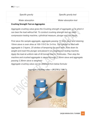 68 | P a g e
SAQIB IMRAN 0341-7549889 68
Specific gravity Specific gravity test
Water absorption Water absorption test
Crushing Strength Test on Aggregates
Aggregate crushing value gives the Crushing strength of aggregate up to which it
can bear the load without fail. To conduct crushing strength test we need
compression testing machine, cylindrical measure, plunger and Isa sieves.
First sieve the sample aggregate, aggregate passing 12.5mm sieve and retaining
10mm sieve is oven dries at 100-110o
C for 3-4 hrs. The cylinder is filled with
aggregate in 3 layers, 25 strokes of tampering for each later. Note down its
weight and insert the plunger and placed it on compression testing machine.
Apply the load at uniform rate of 40 tonnes load in 10 minutes. Then stop the
machine and crushed aggregate is sieved through 2.36mm sieve and aggregate
passing 2.36mm sieve is weighed.
Aggregate crushing value can be obtained from below formula:
Aggregate crushing value = (W2/W1) *100 %
 