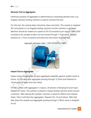 69 | P a g e
SAQIB IMRAN 0341-7549889 69
Abrasion Test on Aggregates
Hardness property of aggregate is determined by conducting abrasion test. Los
Angeles abrasion testing machine is used to conduct this test.
For this test, the sample taken should be clean and dried. The sample is weighed
W1 and placed in Los Angeles testing machine and the machine is operated.
Machine should be rotated at a speed of 20-33 revolutions per minute. After 1000
revolutions the sample is taken out and sieved through 1.7mm sieve. Sample
retained on 1.7mm is washed and dried and note down its weight W2.
Aggregate abrasion value = {(W1-W2)/W2} x 100%
Impact Test on Aggregates
Impact value of aggregate will give aggregate capability against sudden loads or
forces. For this test also aggregate passing through 12.5mm and retained on
10mm sieve is taken and oven dried.
Fill the cylinder with aggregate in 3 layers, 25 strokes of tamping for each layer.
Weight w1 noted. The cylinder is placed in impact testing machine which consist
a hammer. After placing the cylinder, hammer is raised to 380mm and release
freely. Then it will blow the aggregates. Repeat it for 15 such blows. After that
take down the sample and aggregate passing through 2.36mm sieve is weighed
as w2.
 