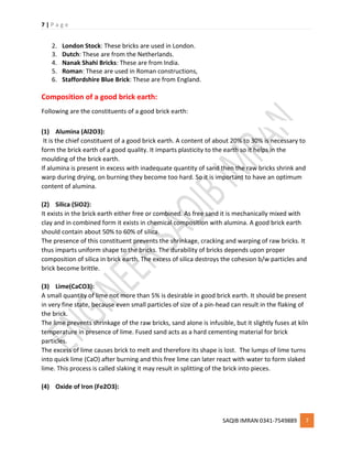7 | P a g e
SAQIB IMRAN 0341-7549889 7
2. London Stock: These bricks are used in London.
3. Dutch: These are from the Netherlands.
4. Nanak Shahi Bricks: These are from India.
5. Roman: These are used in Roman constructions,
6. Staffordshire Blue Brick: These are from England.
Composition of a good brick earth:
Following are the constituents of a good brick earth:
(1) Alumina (Al2O3):
It is the chief constituent of a good brick earth. A content of about 20% to 30% is necessary to
form the brick earth of a good quality. It imparts plasticity to the earth so it helps in the
moulding of the brick earth.
If alumina is present in excess with inadequate quantity of sand then the raw bricks shrink and
warp during drying, on burning they become too hard. So it is important to have an optimum
content of alumina.
(2) Silica (SiO2):
It exists in the brick earth either free or combined. As free sand it is mechanically mixed with
clay and in combined form it exists in chemical composition with alumina. A good brick earth
should contain about 50% to 60% of silica.
The presence of this constituent prevents the shrinkage, cracking and warping of raw bricks. It
thus imparts uniform shape to the bricks. The durability of bricks depends upon proper
composition of silica in brick earth. The excess of silica destroys the cohesion b/w particles and
brick become brittle.
(3) Lime(CaCO3):
A small quantity of lime not more than 5% is desirable in good brick earth. It should be present
in very fine state, because even small particles of size of a pin-head can result in the flaking of
the brick.
The lime prevents shrinkage of the raw bricks, sand alone is infusible, but it slightly fuses at kiln
temperature in presence of lime. Fused sand acts as a hard cementing material for brick
particles.
The excess of lime causes brick to melt and therefore its shape is lost. The lumps of lime turns
into quick lime (CaO) after burning and this free lime can later react with water to form slaked
lime. This process is called slaking it may result in splitting of the brick into pieces.
(4) Oxide of Iron (Fe2O3):
 