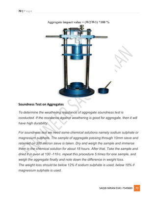 70 | P a g e
SAQIB IMRAN 0341-7549889 70
Aggregate impact value = (W2/W1) *100 %
Soundness Test on Aggregates
To determine the weathering resistance of aggregate soundness test is
conducted. If the resistance against weathering is good for aggregate, then it will
have high durability.
For soundness test we need some chemical solutions namely sodium sulphate or
magnesium sulphate. The sample of aggregate passing through 10mm sieve and
retained on 300 micron sieve is taken. Dry and weigh the sample and immerse
them in the chemical solution for about 18 hours. After that, Take the sample and
dried it in oven at 100 -110o
c. repeat this procedure 5 times for one sample, and
weigh the aggregate finally and note down the difference in weight loss.
The weight loss should be below 12% if sodium sulphate is used, below 18% if
magnesium sulphate is used.
 