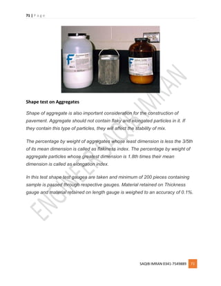 71 | P a g e
SAQIB IMRAN 0341-7549889 71
Shape test on Aggregates
Shape of aggregate is also important consideration for the construction of
pavement. Aggregate should not contain flaky and elongated particles in it. If
they contain this type of particles, they will affect the stability of mix.
The percentage by weight of aggregates whose least dimension is less the 3/5th
of its mean dimension is called as flakiness index. The percentage by weight of
aggregate particles whose greatest dimension is 1.8th times their mean
dimension is called as elongation index.
In this test shape test gauges are taken and minimum of 200 pieces containing
sample is passed through respective gauges. Material retained on Thickness
gauge and material retained on length gauge is weighed to an accuracy of 0.1%.
 