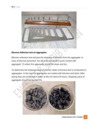 72 | P a g e
SAQIB IMRAN 0341-7549889 72
Bitumen Adhesion test on Aggregates
Bitumen adhesion test will give the stripping of bitumen from the aggregate. In
case of bitumen pavement, the bitumen should be in pure contact with
aggregate. To attain this aggregate should be clean and dry.
To determine the stripping value of bitumen static immersion test is conducted on
aggregates. In this test the aggregates are coated with bitumen and dried. After
drying they are immersed in water at 40o
c for about 24 hours. Stripping value of
aggregate should not exceed 5%.
 