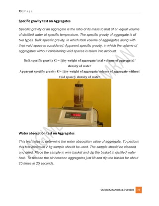 73 | P a g e
SAQIB IMRAN 0341-7549889 73
Specific gravity test on Aggregates
Specific gravity of an aggregate is the ratio of its mass to that of an equal volume
of distilled water at specific temperature. The specific gravity of aggregate is of
two types. Bulk specific gravity, in which total volume of aggregates along with
their void space is considered. Apparent specific gravity, in which the volume of
aggregates without considering void spaces is taken into account.
Bulk specific gravity G = {dry weight of aggregate/total volume of aggregate}/
density of water
Apparent specific gravity G= {dry weight of aggregate/volume of aggregate without
void space}/ density of water
Water absorption test on Aggregates
This test helps to determine the water absorption value of aggregate. To perform
this test minimum 2 kg sample should be used. The sample should be cleaned
and dried. Place the sample in wire basket and dip the basket in distilled water
bath. To release the air between aggregates just lift and dip the basket for about
25 times in 25 seconds.
 