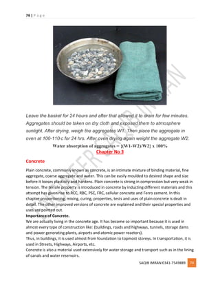 74 | P a g e
SAQIB IMRAN 0341-7549889 74
Leave the basket for 24 hours and after that allowed it to drain for few minutes.
Aggregates should be taken on dry cloth and exposed them to atmosphere
sunlight. After drying, weigh the aggregates W1. Then place the aggregate in
oven at 100-110o
c for 24 hrs. After oven drying again weight the aggregate W2.
Water absorption of aggregates = {(W1-W2)/W2} x 100%
Chapter No 3
Concrete
Plain concrete, commonly known as concrete, is an intimate mixture of binding material, fine
aggregate, coarse aggregate and water. This can be easily moulded to desired shape and size
before it looses plasticity and hardens. Plain concrete is strong in compression but very weak in
tension. The tensile property is introduced in concrete by inducting different materials and this
attempt has given rise to RCC, RBC, PSC, FRC, cellular concrete and Ferro cement. In this
chapter proportioning, mixing, curing, properties, tests and uses of plain concrete is dealt in
detail. The other improved versions of concrete are explained and their special properties and
uses are pointed out.
Importance of Concrete.
We are actually living in the concrete age. It has become so important because it is used in
almost every type of construction like: (buildings, roads and highways, tunnels, storage dams
and power generating plants, airports and atomic power reactors).
Thus, in buildings, it is used almost from foundation to topmost storeys. In transportation, it is
used in Streets, Highways, Airports, etc.
Concrete is also a material used extensively for water storage and transport such as in the lining
of canals and water reservoirs.
 