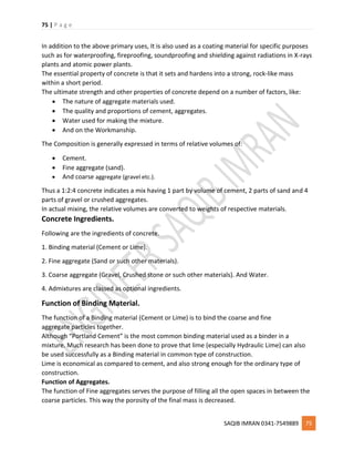 75 | P a g e
SAQIB IMRAN 0341-7549889 75
In addition to the above primary uses, It is also used as a coating material for specific purposes
such as for waterproofing, fireproofing, soundproofing and shielding against radiations in X-rays
plants and atomic power plants.
The essential property of concrete is that it sets and hardens into a strong, rock-like mass
within a short period.
The ultimate strength and other properties of concrete depend on a number of factors, like:
 The nature of aggregate materials used.
 The quality and proportions of cement, aggregates.
 Water used for making the mixture.
 And on the Workmanship.
The Composition is generally expressed in terms of relative volumes of:
 Cement.
 Fine aggregate (sand).
 And coarse aggregate (gravel etc.).
Thus a 1:2:4 concrete indicates a mix having 1 part by volume of cement, 2 parts of sand and 4
parts of gravel or crushed aggregates.
In actual mixing, the relative volumes are converted to weights of respective materials.
Concrete Ingredients.
Following are the ingredients of concrete.
1. Binding material (Cement or Lime).
2. Fine aggregate (Sand or such other materials).
3. Coarse aggregate (Gravel, Crushed stone or such other materials). And Water.
4. Admixtures are classed as optional ingredients.
Function of Binding Material.
The function of a Binding material (Cement or Lime) is to bind the coarse and fine
aggregate particles together.
Although “Portland Cement” is the most common binding material used as a binder in a
mixture. Much research has been done to prove that lime (especially Hydraulic Lime) can also
be used successfully as a Binding material in common type of construction.
Lime is economical as compared to cement, and also strong enough for the ordinary type of
construction.
Function of Aggregates.
The function of Fine aggregates serves the purpose of filling all the open spaces in between the
coarse particles. This way the porosity of the final mass is decreased.
 