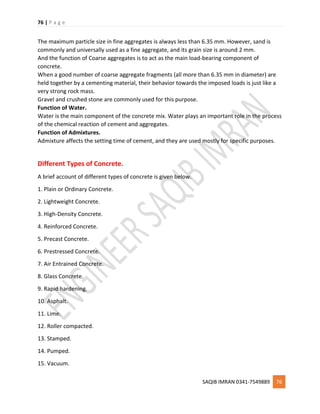 76 | P a g e
SAQIB IMRAN 0341-7549889 76
The maximum particle size in fine aggregates is always less than 6.35 mm. However, sand is
commonly and universally used as a fine aggregate, and its grain size is around 2 mm.
And the function of Coarse aggregates is to act as the main load-bearing component of
concrete.
When a good number of coarse aggregate fragments (all more than 6.35 mm in diameter) are
held together by a cementing material, their behavior towards the imposed loads is just like a
very strong rock mass.
Gravel and crushed stone are commonly used for this purpose.
Function of Water.
Water is the main component of the concrete mix. Water plays an important role in the process
of the chemical reaction of cement and aggregates.
Function of Admixtures.
Admixture affects the setting time of cement, and they are used mostly for specific purposes.
Different Types of Concrete.
A brief account of different types of concrete is given below.
1. Plain or Ordinary Concrete.
2. Lightweight Concrete.
3. High-Density Concrete.
4. Reinforced Concrete.
5. Precast Concrete.
6. Prestressed Concrete.
7. Air Entrained Concrete.
8. Glass Concrete.
9. Rapid hardening.
10. Asphalt.
11. Lime.
12. Roller compacted.
13. Stamped.
14. Pumped.
15. Vacuum.
 
