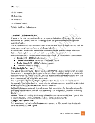 77 | P a g e
SAQIB IMRAN 0341-7549889 77
16. Permeable.
17. Shotcrete.
18. Ready-mix.
19. Self-Consolidated.
So Let’s start from the beginning.
1. Plain or Ordinary Concrete.
It is one of the most commonly used types of concrete. In this type of concrete, the essential
constituents are cement, sand and coarse aggregates designed and mixed with a specified
quantity of water.
The ratio of essential constituents may be varied within wide limits. A very commonly used mix
design, commonly known as Nominal Mix Design is 1:2:4.
Plain concrete is mostly used in the construction of pavements and in buildings, where very
high tensile strength is not required. It is also used in the construction of Dams.
Among the most important properties of ordinary concrete, the following may be mentioned.
 Density: 2200 – 2500 Kg/meter.cube.
 Compressive Strength: 200 – 500 Kg/centimeter.square.
 Tensile Strength: 50 – 100 Kg/centimeter.square.
 Durability: Very Satisfactory.
2. Lightweight Concrete:
Any types of concrete having a density less than 1920 Kg/m3 is classed as lightweight concrete.
Various types of aggregates that are used in the manufacturing of lightweight concrete include
natural materials like pumice and scoria, artificial materials like expanded shales and clays and
processed materials like perlite and vermiculite.
The single important property of lightweight concrete is its very low thermal conductivity.
For example: Thermal conductivity – the k value, for plain concrete may be as high as 10-12. But
the thermal conductivity of Lightweight concrete is about 0.3.
Lightweight Concretes are used, depending upon their composition, for thermal insulation, for
protecting steel structures, they are also used in long span bridge decks, and even as building
blocks.
Aerated Concrete is a variety of extremely lightweight concrete (density 480-800 Kg/m3 ). This
is obtained by using cement, sand and powdered fuel ash as constituents.
3. High Density Concrete:
This type of concrete is also called heavy weight concrete. In this concrete type, the density
varies between 3000-4000 Kg/m3.
 