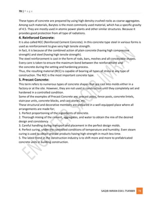 78 | P a g e
SAQIB IMRAN 0341-7549889 78
These types of concrete are prepared by using high density crushed rocks as coarse aggregates.
Among such materials, Barytes is the most commonly used material, which has a specific gravity
of 4.5. They are mostly used in atomic power plants and other similar structures. Because it
provides good protection from all type of radiations.
4. Reinforced Concrete:
It is also called RCC (Reinforced Cement Concrete). In this concrete type steel in various forms is
used as reinforcement to give very high tensile strength.
In fact, it is because of the combined action of plain concrete (having high compressive
strength) and steel (having high tensile strength).
The steel reinforcement is cast in the form of rods, bars, meshes and all conceivable shapes.
Every care is taken to ensure the maximum bond between the reinforcement and
the concrete during the setting and hardening process.
Thus, the resulting material (RCC) is capable of bearing all types of stress in any type of
construction. The RCC is the most important concrete type.
5. Precast Concrete:
This term refers to numerous types of concrete shapes that are cast into molds either in a
factory or at the site. However, they are not used in construction until they completely set and
hardened in a controlled condition.
Some of the examples of Precast Concrete are; precast poles, fence posts, concrete lintels,
staircase units, concrete blocks, and cast stones, etc.
These structural and decorative members are prepared in a well-equipped place where all
arrangements are made for;
1. Perfect proportioning of the ingredients of concrete.
2. Thorough mixing of the cement, aggregates, and water to obtain the mix of the desired
design and consistency.
3. Careful handling during transport and placement in the perfect design molds.
4. Perfect curing, under the controlled conditions of temperature and humidity. Even steam
curing is used to obtain precast products having high strength in much less time.
5. The latest trend in the construction industry is to shift more and more to prefabricated
concrete units in building construction.
 
